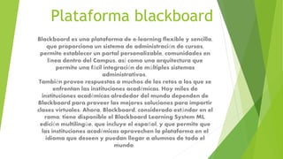 Plataforma blackboard
Blackboard es una plataforma de e-learning flexible y sencilla,
que proporciona un sistema de administración de cursos,
permite establecer un portal personalizable, comunidades en
línea dentro del Campus, así como una arquitectura que
permite una fácil integración de múltiples sistemas
administrativos.
También provee respuestas a muchos de los retos a los que se
enfrentan las instituciones académicas. Hoy miles de
instituciones académicas alrededor del mundo dependen de
Blackboard para proveer las mejores soluciones para impartir
clases virtuales. Ahora, Blackboard, considerado estándar en el
ramo, tiene disponible el Blackboard Learning System ML,
edición multilingüe, que incluye el español, y que permite que
las instituciones académicas aprovechen la plataforma en el
idioma que deseen y puedan llegar a alumnos de todo el
mundo.
 