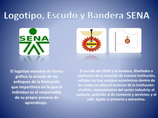 El logotipo muestra de forma
gráfica la síntesis de los
enfoques de la formación
que impartimos en la que el
individuo es el responsable
de su propio proceso de
aprendizaje.
El escudo del SENA y la bandera, diseñados a
comienzos de la creación de nuestra institución,
reflejan los tres sectores económicos dentro de
los cuales se ubica el accionar de la institución:
el piñón, representativo del sector industria; el
caduceo, asociado al de comercio y servicios; y el
café, ligado al primario y extractivo.
 