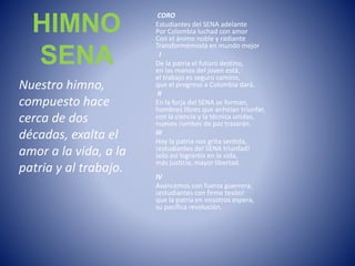 HIMNO
SENA
Nuestro himno,
compuesto hace
cerca de dos
décadas, exalta el
amor a la vida, a la
patria y al trabajo.
CORO
Estudiantes del SENA adelante
Por Colombia luchad con amor
Con el ánimo noble y radiante
Transformémosla en mundo mejor
I
De la patria el futuro destino,
en las manos del joven está,
el trabajo es seguro camino,
que el progreso a Colombia dará.
II
En la forja del SENA se forman,
hombres libres que anhelan triunfar,
con la ciencia y la técnica unidas,
nuevos rumbos de paz trazarán.
III
Hoy la patria nos grita sentida,
¡estudiantes del SENA triunfad!
solo así lograréis en la vida,
más justicia, mayor libertad.
IV
Avancemos con fuerza guerrera,
¡estudiantes con firme tesón!
que la patria en nosotros espera,
su pacífica revolución.
 