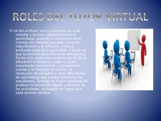 El rol del profesor tutor o consultor es el de
orientar y facilitar individualmente el
aprendizaje, guiando al estudiante en el
manejo del material que debe conocer,
induciéndolo a la reflexión, crítica y
profundización de lo aprendido. A pesar de
que su función aparentemente desaparece
frente a los materiales multimedia les de la
educación a distancia, juega un papel
importante como asesor y consejero en
cuanto a las técnicas de estudio, la
resolución de consultas y otras dificultades
de aprendizaje que puedan presentar los
estudiantes. También es responsabilidad del
profesor la corrección rápida y eficiente de
las actividades, evaluando los logros que
cada alumno obtiene
 