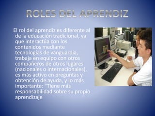 El rol del aprendiz es diferente al
de la educación tradicional, ya
que interactúa con los
contenidos mediante
tecnologías de vanguardia,
trabaja en equipo con otros
compañeros de otros lugares
(nacionales o internacionales),
es más activo en preguntas y
obtención de ayuda, y lo más
importante: "Tiene más
responsabilidad sobre su propio
aprendizaje
 