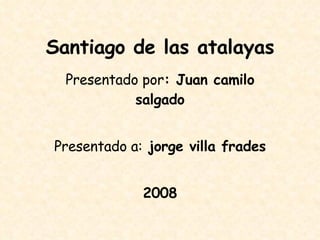 Santiago de las atalayas Presentado por : Juan camilo salgado Presentado a:  jorge villa frades 2008 