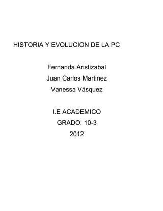 HISTORIA Y EVOLUCION DE LA PC


         Fernanda Aristizabal
         Juan Carlos Martinez
          Vanessa Vásquez


           I.E ACADEMICO
            GRADO: 10-3
                2012
 