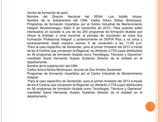 Centro de formación de girón :
Nombre del Director Nacional del SENA: Luis                      Adolfo Hoyos.
Nombre de la Subdirectora del CIMI: Carlos Arturo Núñez Bohórquez.
Programas de formación impartidos por el Centro Industrial de Mantenimiento
Integral: Bucaramanga,( Sder) 8 de noviembre de 2012.- Para quienes están
interesados en acceder a uno de los 283 programas de formación titulada que
ofrece la Entidad, a nivel nacional, el proceso de inscripción se inicia hoy
Formación Profesional Integral’ y posteriormente en SOFIA Plus, y va única y
exclusivamente hasta mañana viernes 9 de noviembre a las 11:59 p.m.
“Para el caso específico de Santander, para el primer trimestre del 2013 a través
de los 8 Centros que componen la Regional, se ofertarán 2.778 cupos distribuidos
en 56 programas de formación titulada como Tecnólogos, Técnicos y Operarios”
manifestó David Hernando Suárez Gutiérrez Director de la entidad en el
departamento.
Nombre de la subdirección del CIMI :
Carlos Arturo Núñez Bohórquez, oriundo de San Andrés Santander
Programas de formación impartidos por el Centro Industrial de Mantenimiento
Integral :
“Para el caso específico de Santander, para el primer trimestre del 2013 a través
de los 8 Centros que componen la Regional, se ofertarán 2.778 cupos distribuidos
en 56 programas de formación titulada como Tecnólogos, Técnicos y Operarios”
manifestó David Hernando Suárez Gutiérrez Director de la entidad en el
departamento.
 