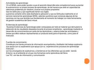 Actividades de aprendizaje:
 En el SENA, para poder ayudar a que el aprendiz desarrolle esta competencia busca aumentar
la autonomía en su propio proceso de aprendizaje, de tal manera que esté en capacidad de
relacionar problemas por resolver y buscar sus propios propósitos
Que es Sofía plus y que significado tienen sus siglas
queremos contarte cómo está diseñada la aplicación y que es Sofía plus realmente en el
servicio nacional de aprendizaje SENA, además queremos que conozcas algunas de las
opciones con las que tendrás que familiarizarte al momento de trabajar con esta herramienta
de gestión académica del Sena virtual.

Evidencias de aprendizaje:
 Nuestras Evidencias de Aprendizaje están compuestas por todo el material que demuestre la
obtención de los resultados deseados durante el proceso enseñanza - aprendizaje mediante el
desarrollo de conocimientos por parte de los Aprendices; y abarca todas las actividades y
tareas que ellos realicen representando un producto tanto para el Aprendiz, como para el
Instructor.


Fuentes de conocimiento:
Constituye una fuente primaria de información acompañante y facilitador del trabajo exploraría
que apoya con su exploratorio que apoya con su experiencia los procesos de aprendizaje
Instructor :
son los encargados de explicarnos y orientarnos en los diferentes que se estén biendo
Entorno: es el ambiente en el que nos formamos como aprendices del Sena
Las TIC: son las de información y comunicación
 