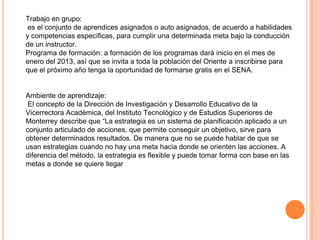 Trabajo en grupo:
 es el conjunto de aprendices asignados o auto asignados, de acuerdo a habilidades
y competencias específicas, para cumplir una determinada meta bajo la conducción
de un instructor.
Programa de formación: a formación de los programas dará inicio en el mes de
enero del 2013, así que se invita a toda la población del Oriente a inscribirse para
que el próximo año tenga la oportunidad de formarse gratis en el SENA.


Ambiente de aprendizaje:
 El concepto de la Dirección de Investigación y Desarrollo Educativo de la
Vicerrectora Académica, del Instituto Tecnológico y de Estudios Superiores de
Monterrey describe que “La estrategia es un sistema de planificación aplicado a un
conjunto articulado de acciones, que permite conseguir un objetivo, sirve para
obtener determinados resultados. De manera que no se puede hablar de que se
usan estrategias cuando no hay una meta hacia donde se orienten las acciones. A
diferencia del método, la estrategia es flexible y puede tomar forma con base en las
metas a donde se quiere llegar
 