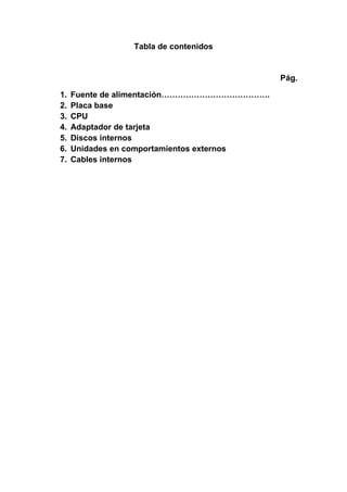 Tabla de contenidos


                                            Pág.

1.   Fuente de alimentación………………………………….
2.   Placa base
3.   CPU
4.   Adaptador de tarjeta
5.   Discos internos
6.   Unidades en comportamientos externos
7.   Cables internos
 