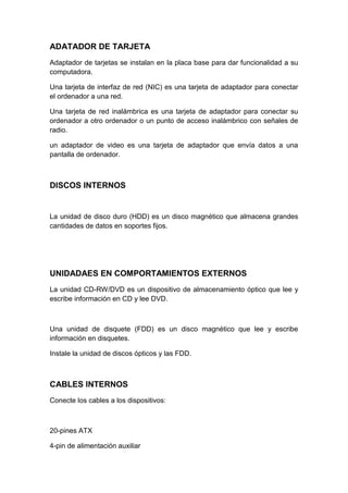 ADATADOR DE TARJETA
Adaptador de tarjetas se instalan en la placa base para dar funcionalidad a su
computadora.

Una tarjeta de interfaz de red (NIC) es una tarjeta de adaptador para conectar
el ordenador a una red.

Una tarjeta de red inalámbrica es una tarjeta de adaptador para conectar su
ordenador a otro ordenador o un punto de acceso inalámbrico con señales de
radio.

un adaptador de video es una tarjeta de adaptador que envía datos a una
pantalla de ordenador.



DISCOS INTERNOS


La unidad de disco duro (HDD) es un disco magnético que almacena grandes
cantidades de datos en soportes fijos.




UNIDADAES EN COMPORTAMIENTOS EXTERNOS
La unidad CD-RW/DVD es un dispositivo de almacenamiento óptico que lee y
escribe información en CD y lee DVD.



Una unidad de disquete (FDD) es un disco magnético que lee y escribe
información en disquetes.

Instale la unidad de discos ópticos y las FDD.



CABLES INTERNOS
Conecte los cables a los dispositivos:



20-pines ATX

4-pin de alimentación auxiliar
 