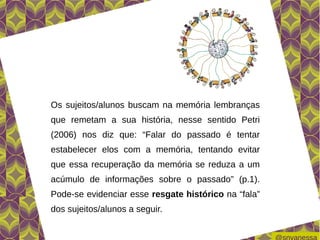 Os sujeitos/alunos buscam na memória lembranças
que remetam a sua história, nesse sentido Petri
(2006) nos diz que: “Falar do passado é tentar
estabelecer elos com a memória, tentando evitar
que essa recuperação da memória se reduza a um
acúmulo de informações sobre o passado” (p.1).
Pode-se evidenciar esse resgate histórico na “fala”
dos sujeitos/alunos a seguir.
 