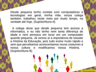 Desde pequena tenho contato com computadores e
tecnologias em geral, minha mãe, nossa colega
também, trabalhou neste meio por muito tempo, na
verdade até hoje. (Sujeito/Aluno A)

  A colega disse que desde pequena tem acesso a
informática, e eu não tenho nem tanta diferença de
idade e nem pensava em tocar em um computador
quando pequena. Já vemos aí a importância de estudar
a História da Educação, pois tudo evolui muito rápido e
sem que percebamos acrescentamos novos costumes á
nossa cultura e modificamos nossa História.
(Sujeito/Aluno B)
 