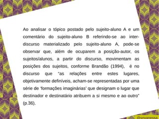 Ao analisar o tópico postado pelo sujeito-aluno A e um
comentário do sujeito-aluno B referindo-se ao inter-
discurso materializado pelo sujeito-aluno A, pode-se
observar que, além de ocuparem a posição-autor, os
sujeitos/alunos, a partir do discurso, movimentam as
posições dos sujeitos, conforme Brandão (1994),      é no
discurso   que   “as   relações   entre   estes   lugares,
objetivamente definíveis, acham-se representadas por uma
série de ‘formações imaginárias’ que designam o lugar que
destinador e destinatário atribuem a si mesmo e ao outro”
(p.36).
 
