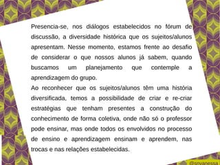 Presencia-se, nos diálogos estabelecidos no fórum de
discussão, a diversidade histórica que os sujeitos/alunos
apresentam. Nesse momento, estamos frente ao desafio
de considerar o que nossos alunos já sabem, quando
buscamos     um    planejamento        que   contemple   a
aprendizagem do grupo.
Ao reconhecer que os sujeitos/alunos têm uma história
diversificada, temos a possibilidade de criar e re-criar
estratégias que tenham presentes a construção do
conhecimento de forma coletiva, onde não só o professor
pode ensinar, mas onde todos os envolvidos no processo
de ensino e aprendizagem ensinam e aprendem, nas
trocas e nas relações estabelecidas.
 