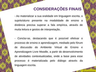CONSIDERAÇÕES FINAIS
- Ao materializar a sua oralidade em linguagem escrita, o
sujeito/aluno presente na modalidade de ensino a
distância precisa superar a fala empírica, através de
muita leitura e gestos de interpretação.


- Conclui-se, destacando que é possível efetivar o
processo de ensino e aprendizagem, mediado pelo fórum
de   discussão   do Ambiente      Virtual   de   Ensino   e
Aprendizagem Livre Moodle, a partir do desenvolvimento
de atividades contextualizadas, onde a base para esse
processo é materializada pelo diálogo através da
linguagem escrita.
 