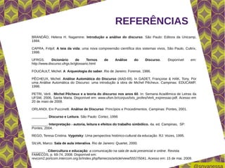 REFERÊNCIAS
BRANDÃO, Helena H. Nagamine. Introdução a análise do discurso. São Paulo: Editora da Unicamp,
1994.

CAPRA, Fritjof. A teia da vida: uma nova compreensão científica dos sistemas vivos, São Paulo, Cultrix,
1998.

UFRGS.       Dicionário      de      Ternos    de     Análise     do    Discurso.     Disponível    em:
http://www.discurso.ufrgs.br/glossario.html

FOUCAULT, Michel. A Arqueologia do saber. Rio de Janeiro: Forense, 1986.

PÊCHEUX, Michel. Análise Automática do Discurso (AAD-69). In GADET, Françoise & HAK, Tony. Por
uma Análise Automática do Discurso: uma introdução à obra de Michel Pêcheux. Campinas: EDUCAMP,
1998.

PETRI, Verli . Michel Pêcheux e a teoria do discurso nos anos 60. In: Semana Acadêmica de Letras da
UFSM, 2006, Santa Maria. Disponível em: www.ufsm.br/corpus/txts_profes/Verli_expressao.pdf. Acesso em
20 de maio de 2009.

ORLANDI, Eni Puccinelli. Análise de Discurso: Princípios e Procedimentos. Campinas: Pontes, 2001.

________. Discurso e Leitura. São Paulo: Cortez, 1996

________. Interpretação - autoria, leitura e efeitos do trabalho simbólico. 4a. ed. Campinas, SP:
Pontes, 2004.

REGO, Teresa Cristina. Vygotsky: Uma perspectiva histórico-cultural da educação. RJ: Vozes, 1995.

SILVA, Marco. Sala de aula interativa. Rio de Janeiro: Quartet, 2000.

_______ . Cibercultura e educação: a comunicação na sala de aula presencial e online. Revista
FAMECOS, p. 69-74, 2008. Disponível em:
revcom2.portcom.intercom.org.br/index.php/famecos/article/view/5557/5041. Acesso em: 15 de mai. 2009.
 