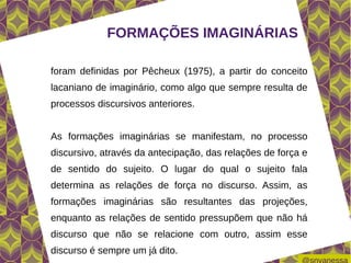 FORMAÇÕES IMAGINÁRIAS

foram definidas por Pêcheux (1975), a partir do conceito
lacaniano de imaginário, como algo que sempre resulta de
processos discursivos anteriores.


As formações imaginárias se manifestam, no processo
discursivo, através da antecipação, das relações de força e
de sentido do sujeito. O lugar do qual o sujeito fala
determina as relações de força no discurso. Assim, as
formações imaginárias são resultantes das projeções,
enquanto as relações de sentido pressupõem que não há
discurso que não se relacione com outro, assim esse
discurso é sempre um já dito.
 