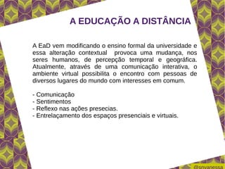 A EDUCAÇÃO A DISTÂNCIA

A EaD vem modificando o ensino formal da universidade e
essa alteração contextual provoca uma mudança, nos
seres humanos, de percepção temporal e geográfica.
Atualmente, através de uma comunicação interativa, o
ambiente virtual possibilita o encontro com pessoas de
diversos lugares do mundo com interesses em comum.

- Comunicação
- Sentimentos
- Reflexo nas ações presecias.
- Entrelaçamento dos espaços presenciais e virtuais.
 