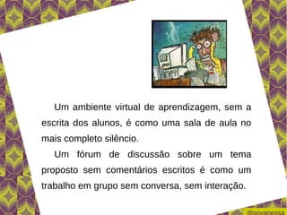 Um ambiente virtual de aprendizagem, sem a
escrita dos alunos, é como uma sala de aula no
mais completo silêncio.
   Um fórum de discussão sobre um tema
proposto sem comentários escritos é como um
trabalho em grupo sem conversa, sem interação.
 