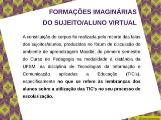 FORMAÇÕES IMAGINÁRIAS
          DO SUJEITO/ALUNO VIRTUAL

A constituição do corpus foi realizada pelo recorte das falas
dos sujeitos/alunos, produzidos no fórum de discussão do
ambiente de aprendizagem Moodle, do primeiro semestre
do Curso de Pedagogia na modalidade à distância da
UFSM, na disciplina de Tecnologias da Informação e
Comunicação       aplicadas     a     Educação       (TIC's),
especificamente no que se refere às lembranças dos
alunos sobre a utilização das TIC's no seu processo de
escolarização.
 