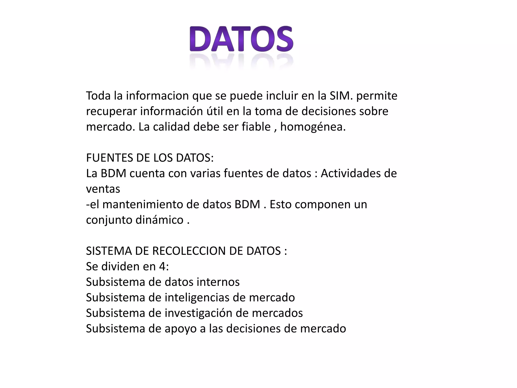 Sistemas de información de mercado“quien controla el pasado , controla el futuro. Quien controla el presente controla el pasado” georgeorwell 2984El hombre a recopilado la información del pasado para mejorar el futuro. A diseñado diversos sistemas .Es la estructura de fuentes internas y externas que suministra información sobre precios , gastos ventas, competencia, comportamiento del consumidor distribución ETC…FUENTES INTERNA: se habla de clientes , registros contables .FUENTES INTERNAS: la oficina estadística e información , estudios de asociaciones e informes dados por empresas. 