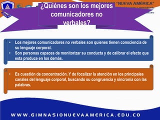 ¿Quiénes son los mejores
comunicadores no
verbales?
• Los mejores comunicadores no verbales son quienes tienen consciencia de
su lenguaje corporal.
• Son personas capaces de monitorizar su conducta y de calibrar el efecto que
esta produce en los demás.
• Es cuestión de concentración. Y de focalizar la atención en los principales
canales del lenguaje corporal, buscando su congruencia y sincronía con las
palabras.
 