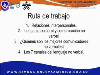 Ruta de trabajo
1. Relaciones interpersonales.
2. Lenguaje corporal y comunicación no
verbal.
3. ¿Quiénes son los mejores comunicadores
no verbales?
4. Los 7 canales del lenguaje no verbal.
 