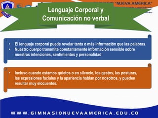 Lenguaje Corporal y
Comunicación no verbal
• El lenguaje corporal puede revelar tanta o más información que las palabras.
• Nuestro cuerpo transmite constantemente información sensible sobre
nuestras intenciones, sentimientos y personalidad
• Incluso cuando estamos quietos o en silencio, los gestos, las posturas,
las expresiones faciales y la apariencia hablan por nosotros, y pueden
resultar muy elocuentes.
 