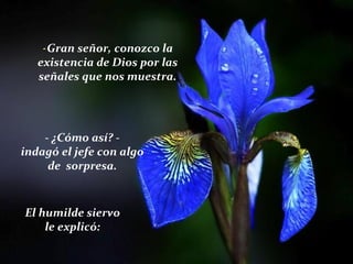 -Gran señor, conozco la
existencia de Dios por las
señales que nos muestra.
- ¿Cómo así? -
indagó el jefe con algo
de sorpresa.
El humilde siervo
le explicó:
 