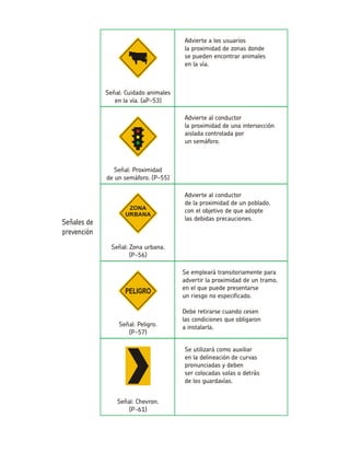 Advierte a los usuariosla proximidad de zonas dondese pueden encontrar animalesen la vía. Señal: Cuidado animalesen la vía. (aP-53) Advierte al conductorla proximidad de una intersección aislada controlada porun semáforo. Señal: Proximidadde un semáforo. (P-55) Advierte al conductorde la proximidad de un poblado, con el objetivo de que adoptelas debidas precauciones. Señal: Zona urbana. (P-56) Se empleará transitoriamente para advertir la proximidad de un tramo, en el que puede presentarseun riesgo no especificado. Debe retirarse cuando cesenlas condiciones que obligarona instalarla.Señal: Peligro. (P-57) Se utilizará como auxiliaren la delineación de curvas pronunciadas y debenser colocadas solas o detrásde los guardavías. Señal: Chevron. (P-61)  