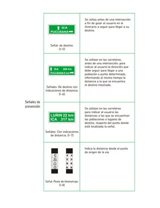 Se utiliza antes de una intersección a fin de guiar al usuario en el itinerario a seguir para llegar a su destino. Señal: de destino. (I-5) Se utilizan en las carreteras, antes de una intersección, para indicar al usuario la dirección que debe seguir para llegar a una población o punto determinado, informando al mismo tiempo la distancia a la que se encuentrael destino mostrado. Señales: De destino con indicaciones de distancia. (I-6) Se utilizan en las carreteraspara indicar al usuario las distancias a las que se encuentran las poblaciones o lugares de destino, respecto del punto donde esté localizada la señal. Señales: Con indicaciones de distancia. (I-7) Indica la distancia desde el punto de origen de la vía.  