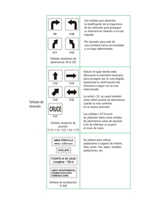 Indican el lugar donde debe efectuarse la maniobra necesaria para proseguir por la ruta elegida, representa la confirmación del itinerario a seguir con la ruta seleccionada. La señal I-13, se usará también como señal auxiliar de advertencia cuando la ruta continúeen la misma dirección. Las señales I-17 (cruce) se utilizarán tanto como señalesde advertencia como de posicióna fin de informar al usuarioel cruce de rutas. Se utilizan para indicar poblaciones o lugares de interés, tales como: ríos, lagos, nevados, poblaciones, etc. Señales de localización: (I-18) Son señales que adviertenla modificación de la trayectoriade los vehículos para proseguirsu itinerario en relación a la ruta seguida. Por ejemplo, para salir deuna carretera hacia una localidado un lugar determinado. Señales: Auxiliares de advertencia. (9 aI 12)  