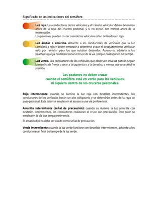Rojo intermitente: Amarillo intermitente (señal de precaución): Verde intermitente: cuando se ilumine la luz roja con destellos intermitentes, los conductores de los vehículos harán un alto obligatorio y se detendrán antes de la raya de paso peatonal. Este color se emplea en el acceso a una vía preferencial. cuando se ilumina la luz amarilla con destellos intermitentes, los conductores realizaran el cruce con precaución. Este color se emplea en la vía que tenga preferencia. El amarillo fijo no debe ser usado como señal de precaución. cuando la luz verde funcione con destellos intermitentes, advierte a los conductores el final de tiempo de la luz verde. Los peatones no deben cruzarcuando el semáforo está en verde para los vehículos, ni siquiera dentro de los cruceros peatonales. Luz roja. Luz verde. Los conductores de los vehículos y el tránsito vehicular deben detenerse antes de la raya del crucero peatonal, y si no existe, dos metros antes de la intersección. Los peatones pueden cruzar cuando los vehículos están detenidos en rojo. Los conductores de los vehículos que observen esta luz podrán seguir la marcha de frente o girar a la izquierda o a la derecha, a menos que una señal lo prohíba. Luz ámbar o amarilla. Advierte a los conductores de vehículos que la luz cambiará a rojo y deben empezar a detenerse o que el desplazamiento vehicular está por reiniciar para los que estaban detenidos. Asimismo, advierte a los peatones que ya no deben iniciar el cruce de la vía, porque no disponen de tiempo. Significado de las indicaciones del semáforo 