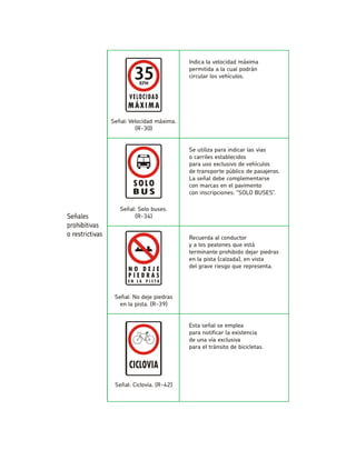 Indica la velocidad máxima permitida a la cual podráncircular los vehículos. Señal: Velocidad máxima. (R-30) Se utiliza para indicar las víaso carriles establecidospara uso exclusivo de vehículosde transporte público de pasajeros. La señal debe complementarsecon marcas en el pavimentocon inscripciones: “SOLO BUSES”. Señal: Solo buses. (R-34) Recuerda al conductory a los peatones que está terminante prohibido dejar piedrasen la pista (calzada), en vistadel grave riesgo que representa. Señal: No deje piedrasen la pista. (R-39) Esta señal se empleapara notificar la existenciade una vía exclusivapara el tránsito de bicicletas. Señal: Ciclovía. (R-42)  