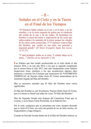 26/6/17 17'49Señales en el Cielo y en la Tierra en el Final de los Tiempos
Pàgina 1 de 5http://www.testimonios-de-un-discipulo.com/Acontecimientos-en-el-Cielo-y-en-la-Tierra/II-Signos-en-Cielo-y-Tierra.html
- II -
Señales en el Cielo y en la Tierra
en el Final de los Tiempos
"25 Entonces habrá señales en el sol, y en la luna, y en las
estrellas; y en la tierra angustia de gentes por la confusión
del sonido de la mar y de las ondas: 26 Secándose los
hombres á causa del temor y expectación de las cosas que
sobrevendrán á la redondez de la tierra: porque las virtudes
de los cielos serán conmovidas. 27 Y entonces verán al Hijo
del Hombre, que vendrá en una nube con potestad y
majestad grande." (El Santo Evangelio Según San Lucas,
21:25-27).
"Y daré prodigios arriba en el cielo, Y señales abajo en la
tierra,..." (Hechos de los Apóstoles 3:19).
Las Señales que han estado aconteciendo en el cielo desde el año
anterior 2014, y en este año 2015, y las que se seguirán cumpliendo
por lo menos hasta el Año 2017, han sido interpretadas como Señales
inequívocas (muy similares a las que acontecieron algunos años
anteriores a nuestra Era Cristiana que anunciaron EL NACIMIENTO
ESPIRITUAL de Nuestro Señor Jesús El Cristo) anunciadoras de la
inminente llegada del Hijo del Hombre.
Mas es necesario entender que El Hijo del Hombre tiene varios
significados.
El Hijo del Hombre es, por Excelencia, Nuestro Señor Jesús El Cristo,
que a sí mismo se llamó casi todas las veces "El Hijo del Hombre".
Mas Su Segunda Venida será después del Cataclismo Final que se
avecina, y en la futura Tierra Prometida, en la Edad de Oro.
Por lo cual, cualquiera que se presentare por estos tiempos diciendo
que es Jesús El Cristo, esa sería una prueba de ser un falso mesías, así
tenga poderes y haga milagros.
Cuando un Iniciado levanta dentro de él al Hijo del Hombre interior, se
 