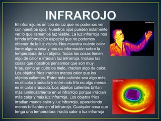  INFRAROJOEl infrarrojo es un tipo de luz que no podemos ver con nuestros ojos. Nuestros ojos pueden solamente ver lo que llamamos luz visible. La luz infrarroja nos brinda información especial que no podemos obtener de la luz visible. Nos muestra cuánto calor tiene alguna cosa y nos da información sobre la temperatura de un objeto. Todas las cosas tienen algo de calor e irradian luz infrarroja. Incluso las cosas que nosotros pensamos que son muy frías, como un cubo de hielo, irradian algo de calor. Los objetos fríos irradian menos calor que los objetos calientes. Entre más caliente sea algo más es el calor irradiado y entre más frío es algo menos es el calor irradiado. Los objetos calientes brillan más luminosamente en el infrarrojo porque irradian más calor y más luz infrarroja. Los objetos fríos irradian menos calor y luz infrarroja, apareciendo menos brillantes en el infrarrojo. Cualquier cosa que tenga una temperatura irradia calor o luz infrarroja