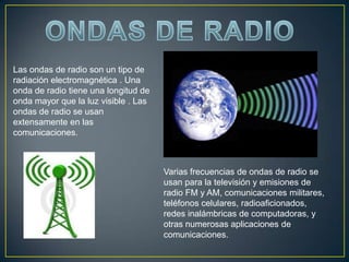 ONDAS DE RADIOLas ondas de radio son un tipo de radiación electromagnética . Una onda de radio tiene una longitud de onda mayor que la luz visible . Las ondas de radio se usan extensamente en las comunicaciones.Varias frecuencias de ondas de radio se usan para la televisión y emisiones de radio FM y AM, comunicaciones militares, teléfonos celulares, radioaficionados, redes inalámbricas de computadoras, y otras numerosas aplicaciones de comunicaciones.