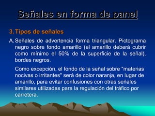 Señales en forma de panel
3. Tipos de señales
A. Señales de advertencia forma triangular. Pictograma
negro sobre fondo amarillo (el amarillo deberá cubrir
como mínimo el 50% de la superficie de la señal),
bordes negros.
Como excepción, el fondo de la señal sobre "materias
nocivas o irritantes" será de color naranja, en lugar de
amarillo, para evitar confusiones con otras señales
similares utilizadas para la regulación del tráfico por
carretera.

 