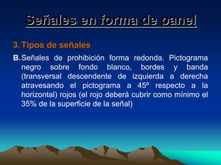 Señales en forma de panel
3. Tipos de señales
B.Señales de prohibición forma redonda. Pictograma
negro sobre fondo blanco, bordes y banda
(transversal descendente de izquierda a derecha
atravesando el pictograma a 45º respecto a la
horizontal) rojos (el rojo deberá cubrir como mínimo el
35% de la superficie de la señal)

 