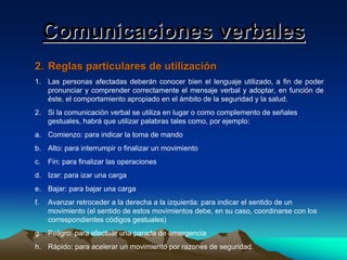 Comunicaciones verbales
2. Reglas particulares de utilización
1. Las personas afectadas deberán conocer bien el lenguaje utilizado, a fin de poder
pronunciar y comprender correctamente el mensaje verbal y adoptar, en función de
éste, el comportamiento apropiado en el ámbito de la seguridad y la salud.
2. Si la comunicación verbal se utiliza en lugar o como complemento de señales
gestuales, habrá que utilizar palabras tales como, por ejemplo:
a. Comienzo: para indicar la toma de mando
b. Alto: para interrumpir o finalizar un movimiento
c.

Fin: para finalizar las operaciones

d. Izar: para izar una carga
e. Bajar: para bajar una carga
f.

Avanzar retroceder a la derecha a la izquierda: para indicar el sentido de un
movimiento (el sentido de estos movimientos debe, en su caso, coordinarse con los
correspondientes códigos gestuales)

g. Peligro: para efectuar una parada de emergencia
h. Rápido: para acelerar un movimiento por razones de seguridad.

 
