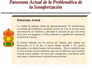 Panorama Actual de la Problemática de
         la Semaforización

   Panorama Actual
   La ciudad de panamá consta de aproximadamente 90 intersecciones
   controladas por semáforos; con pocos sectores de Vías en los que existe
   sincronización de semáforos y presentan la situación de que a las horas
   picos éstos son apagados y el flujo vehicular es regulado por Agentes de
   la policía de Tránsito.

   El sistema utilizado por los policías de Tránsito, para regular una
   intersección es la de dar el mayor tiempo posible a los accesos
   principales y un menor tiempo a los secundarios. Esto es también lo que
   se trata de hacer con los semáforos, pero con la diferencia que la policía
   concede mayor tiempo a las faces, por consiguiente, se producen colas
   más largas y obstrucciones a intersecciones próximas.
 