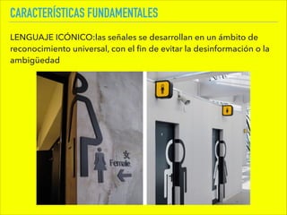CARACTERÍSTICAS FUNDAMENTALES
LENGUAJE ICÓNICO:las señales se desarrollan en un ámbito de
reconocimiento universal, con el ﬁn de evitar la desinformación o la
ambigüedad
 