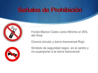Fondo Blanco Cubre como Mínimo el 35%
del Área
Corona circular y barra transversal Roja
Símbolo de seguridad negro, en el centro y
no superponer a la barra transversal
Señales de ProhibiciónSeñales de Prohibición
 