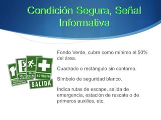 Fondo Verde, cubre como mínimo el 50%
del área.
Cuadrado o rectángulo sin contorno.
Símbolo de seguridad blanco.
Indica rutas de escape, salida de
emergencia, estación de rescate o de
primeros auxilios, etc.
Condición Segura, Señal
Informativa
Condición Segura, Señal
Informativa
 