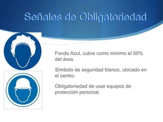 Fondo Azul, cubre como mínimo el 50%
del área.
Símbolo de seguridad blanco, ubicado en
el centro.
Obligatoriedad de usar equipos de
protección personal.
Señales de ObligatoriedadSeñales de Obligatoriedad
 