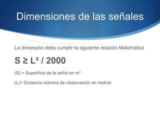 Dimensiones de las señales
La dimensión debe cumplir la siguiente relación Matemática
S ≥ L² / 2000
(S) = Superficie de la señal en m²
(L)= Distancia máxima de observación en metros
 