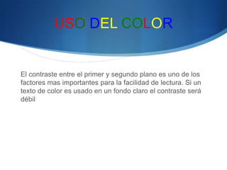 USO DEL COLOR
El contraste entre el primer y segundo plano es uno de los
factores mas importantes para la facilidad de lectura. Si un
texto de color es usado en un fondo claro el contraste será
débil
 