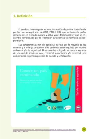1. Definición



      El sendero homologado, es una instalación deportiva, identificada
por las marcas registradas de GR®, PR® ó SL®, que se desarrolla prefe-
rentemente en el medio natural y sobre viales tradicionales y que se en-
cuentra homologado por la federación autonómica y/o territorial corres-
pondiente.
     Sus características han de posibilitar su uso por la mayoría de los
usuarios y a lo largo de todo el año, pudiendo estar regulado por motivo
ambiental y/o de seguridad. El sendero homologado es parte integrante
de una red de senderos local, comarcal, autonómica y/o territorial. por
cumplir unas exigencias precisas de trazado y señalización.




Comité Estatal de Senderismo de la Federación Española de Deportes de Montaña y Escalada (F.E.D.M.E.)   9
JUNIO 2007 (3ª edición)
 