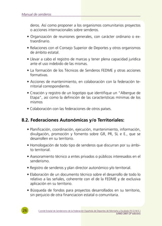 Manual de senderos


       deros. Así como proponer a los organismos comunitarios proyectos
       o acciones internacionales sobre senderos.
     • Organización de reuniones generales, con carácter ordinario o ex-
       traordinario.
     • Relaciones con el Consejo Superior de Deportes y otros organismos
       de ámbito estatal.
     • Llevar a cabo el registro de marcas y tener plena capacidad jurídica
       ante el uso indebido de las mismas.
     • La formación de los Técnicos de Senderos FEDME y otras acciones
       formativas.
     • Acciones de mantenimiento, en colaboración con la federación te-
       rritorial correspondiente.
     • Creación y registro de un logotipo que identifique un “Albergue de
       Etapa”, así como la definición de las características mínimas de los
       mismos
     • Colaboración con las federaciones de otros países.


8.2. Federaciones Autonómicas y/o Territoriales:
     • Planificación, coordinación, ejecución, mantenimiento, información,
       divulgación, promoción y fomento sobre GR, PR, SL e E., que se
       desarrollen en su territorio.
     • Homologación de todo tipo de senderos que discurran por su ámbi-
       to territorial.
     • Asesoramiento técnico a entes privados o públicos interesados en el
       senderismo.
     • Registro de senderos y plan director autonómico y/o territorial.
     • Elaboración de un documento técnico sobre el desarrollo de todo lo
       relativo a las señales, coherente con el de la FEDME y de exclusiva
       aplicación en su territorio.
     • Búsqueda de fondos para proyectos desarrollados en su territorio,
       sin perjuicio de otra financiacion estatal o comunitaria.



26          Comité Estatal de Senderismo de la Federación Española de Deportes de Montaña y Escalada (F.E.D.M.E.)
                                                                                       JUNIO 2007 (3ª edición)
 