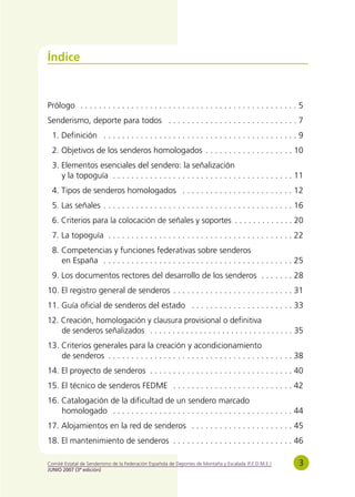 Índice



Prólogo . . . . . . . . . . . . . . . . . . . . . . . . . . . . . . . . . . . . . . . . . . . . . . . 5
Senderismo, deporte para todos . . . . . . . . . . . . . . . . . . . . . . . . . . . . 7
  1. Definición . . . . . . . . . . . . . . . . . . . . . . . . . . . . . . . . . . . . . . . . . . 9
  2. Objetivos de los senderos homologados . . . . . . . . . . . . . . . . . . . 10
  3. Elementos esenciales del sendero: la señalización
     y la topoguía . . . . . . . . . . . . . . . . . . . . . . . . . . . . . . . . . . . . . . . 11
  4. Tipos de senderos homologados . . . . . . . . . . . . . . . . . . . . . . . . 12
  5. Las señales . . . . . . . . . . . . . . . . . . . . . . . . . . . . . . . . . . . . . . . . . 16
  6. Criterios para la colocación de señales y soportes . . . . . . . . . . . . . 20
  7. La topoguía . . . . . . . . . . . . . . . . . . . . . . . . . . . . . . . . . . . . . . . . 22
  8. Competencias y funciones federativas sobre senderos
     en España . . . . . . . . . . . . . . . . . . . . . . . . . . . . . . . . . . . . . . . . . 25
  9. Los documentos rectores del desarrollo de los senderos . . . . . . . 28
10. El registro general de senderos . . . . . . . . . . . . . . . . . . . . . . . . . . 31
11. Guía oficial de senderos del estado . . . . . . . . . . . . . . . . . . . . . . 33
12. Creación, homologación y clausura provisional o definitiva
    de senderos señalizados . . . . . . . . . . . . . . . . . . . . . . . . . . . . . . . . 35
13. Criterios generales para la creación y acondicionamiento
    de senderos . . . . . . . . . . . . . . . . . . . . . . . . . . . . . . . . . . . . . . . . 38
14. El proyecto de senderos . . . . . . . . . . . . . . . . . . . . . . . . . . . . . . . 40
15. El técnico de senderos FEDME . . . . . . . . . . . . . . . . . . . . . . . . . . 42
16. Catalogación de la dificultad de un sendero marcado
    homologado . . . . . . . . . . . . . . . . . . . . . . . . . . . . . . . . . . . . . . . 44
17. Alojamientos en la red de senderos . . . . . . . . . . . . . . . . . . . . . . 45
18. El mantenimiento de senderos . . . . . . . . . . . . . . . . . . . . . . . . . . 46

Comité Estatal de Senderismo de la Federación Española de Deportes de Montaña y Escalada (F.E.D.M.E.)   3
JUNIO 2007 (3ª edición)
 