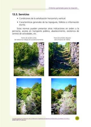 Criterios generales para la creación...


13.3. Servicios
        • Condiciones de la señalización horizontal y vertical.
        • Características generales de las topoguiás, folletos o información
          escrita.
     Estas normas pueden presentar otras indicaciones en orden a la
pernocta, acceso en transporte público, abastecimiento, existencia de
centros de actividades, etc.
                Tramo de sendero antes                                   Tramo de sendero después
    de realizar los trabajos de acondicionamiento                         de la limpieza de maleza




Comité Estatal de Senderismo de la Federación Española de Deportes de Montaña y Escalada (F.E.D.M.E.)   39
JUNIO 2007 (3ª edición)
 