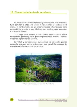 18. El mantenimiento de senderos



      La ubicación de senderos marcados y homologados en el medio na-
tural, someten a estos a la acción de los agentes que actúan en el
mismo. El mantenimiento de un sendero marcado y homologado tiene
como objetivo permitir su recorrido íntegro en condiciones de seguridad,
a lo largo del tiempo.
      Todo proyecto de senderos contemplará dicha circunstancia; el cri-
terio general que se seguirá es que la responsabilidad de dicha tarea co-
rresponde al promotor del sendero.
     La FEDME y las federaciones autonómicas y/o territoriales podrán
desarrollar acuerdos u otros instrumentos para cumplir la necesidad de
mantener expeditos y seguros los senderos.




                   Trabajos de desbroce de un sendero. Foto: Archivo Prames




46        Comité Estatal de Senderismo de la Federación Española de Deportes de Montaña y Escalada (F.E.D.M.E.)
                                                                                     JUNIO 2007 (3ª edición)
 